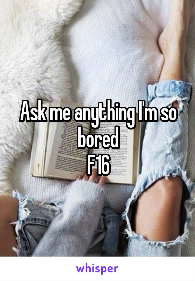 Ask me anything I'm so bored
F16