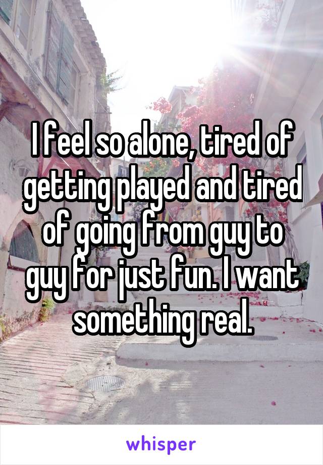 I feel so alone, tired of getting played and tired of going from guy to guy for just fun. I want something real.