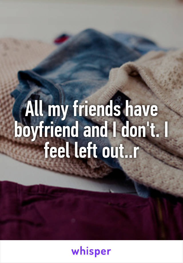 All my friends have boyfriend and I don't. I feel left out..r