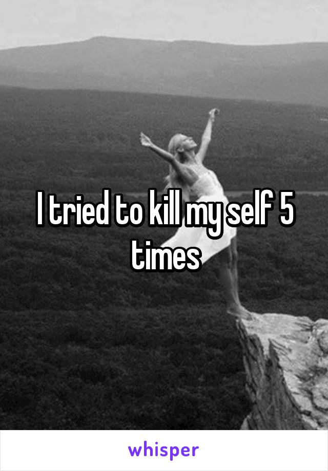 I tried to kill my self 5 times