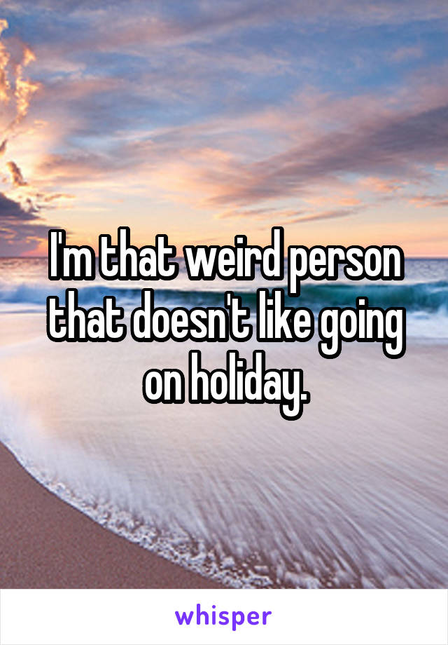 I'm that weird person that doesn't like going on holiday.