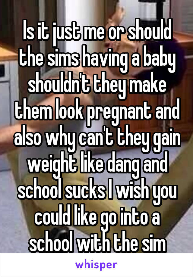 Is it just me or should the sims having a baby shouldn't they make them look pregnant and also why can't they gain weight like dang and school sucks I wish you could like go into a school with the sim