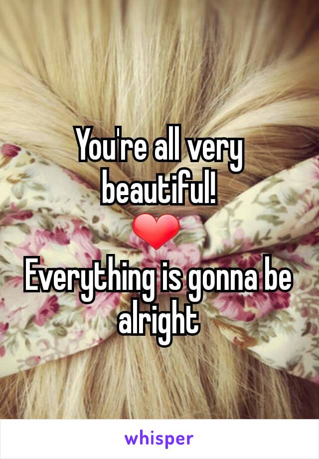 You're all very beautiful!
❤ 
Everything is gonna be alright