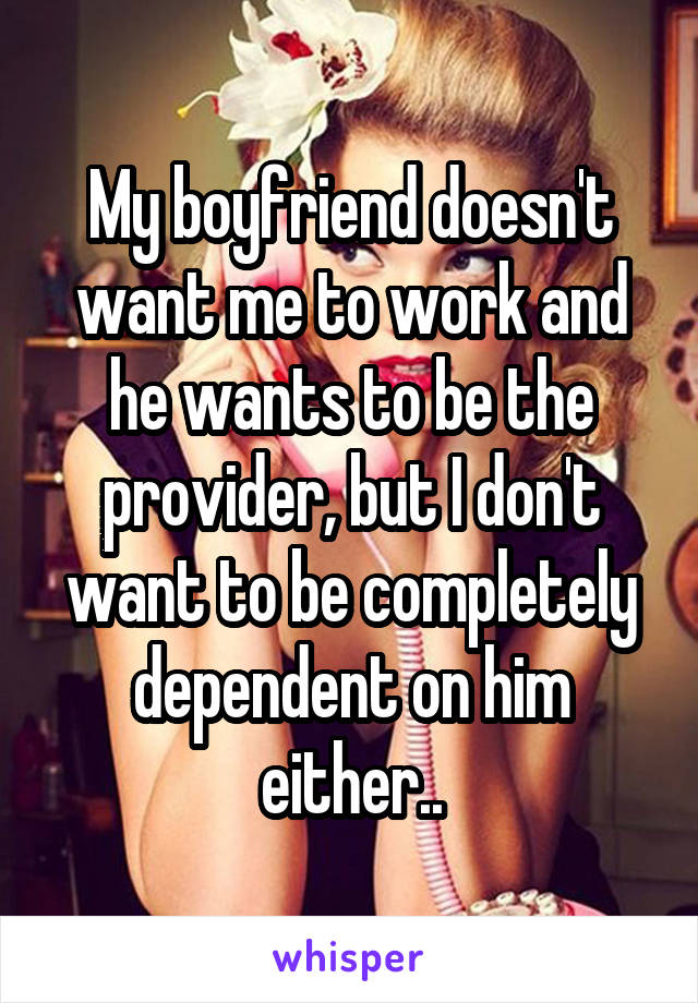 My boyfriend doesn't want me to work and he wants to be the provider, but I don't want to be completely dependent on him either..
