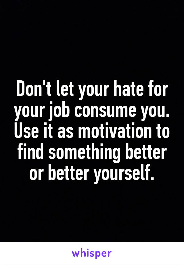 Don't let your hate for your job consume you. Use it as motivation to find something better or better yourself.
