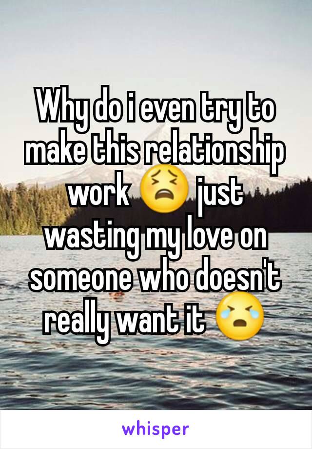 Why do i even try to make this relationship work 😫 just wasting my love on someone who doesn't really want it 😭
