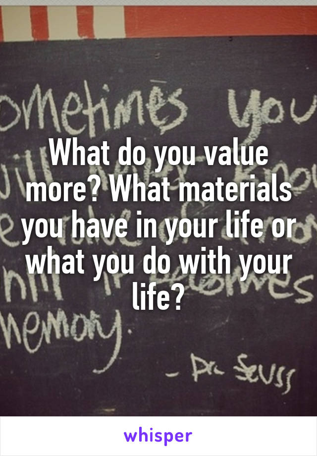What do you value more? What materials you have in your life or what you do with your life?
