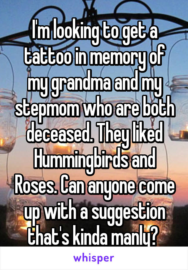 I'm looking to get a tattoo in memory of my grandma and my stepmom who are both deceased. They liked Hummingbirds and Roses. Can anyone come up with a suggestion that's kinda manly? 
