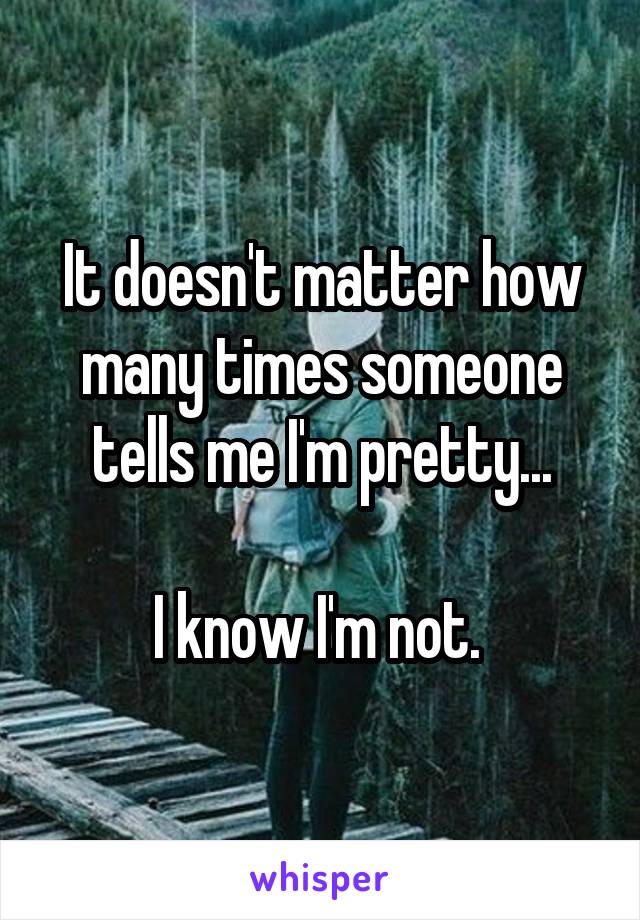 It doesn't matter how many times someone tells me I'm pretty...

I know I'm not. 