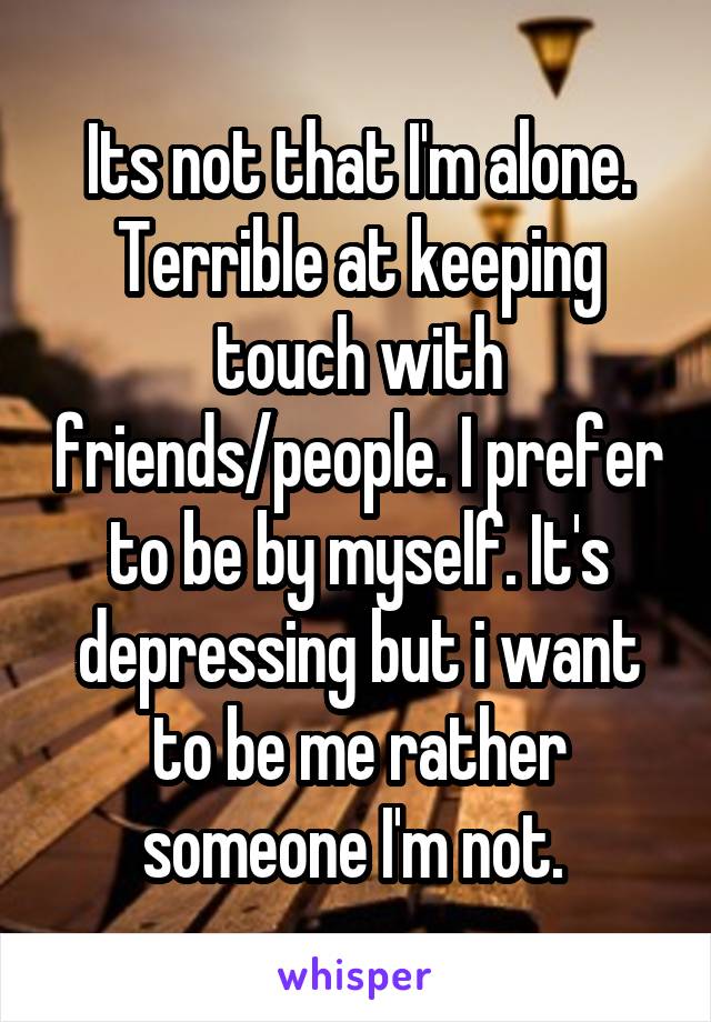 Its not that I'm alone. Terrible at keeping touch with friends/people. I prefer to be by myself. It's depressing but i want to be me rather someone I'm not. 