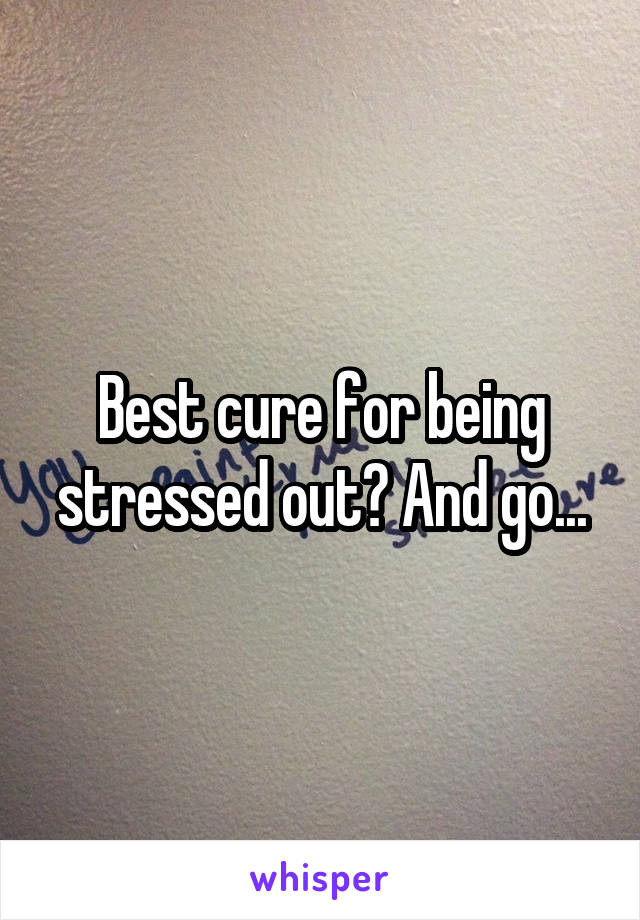 Best cure for being stressed out? And go...