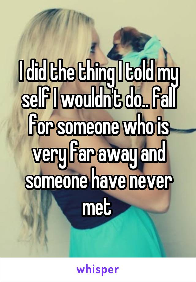 I did the thing I told my self I wouldn't do.. fall for someone who is very far away and someone have never met 