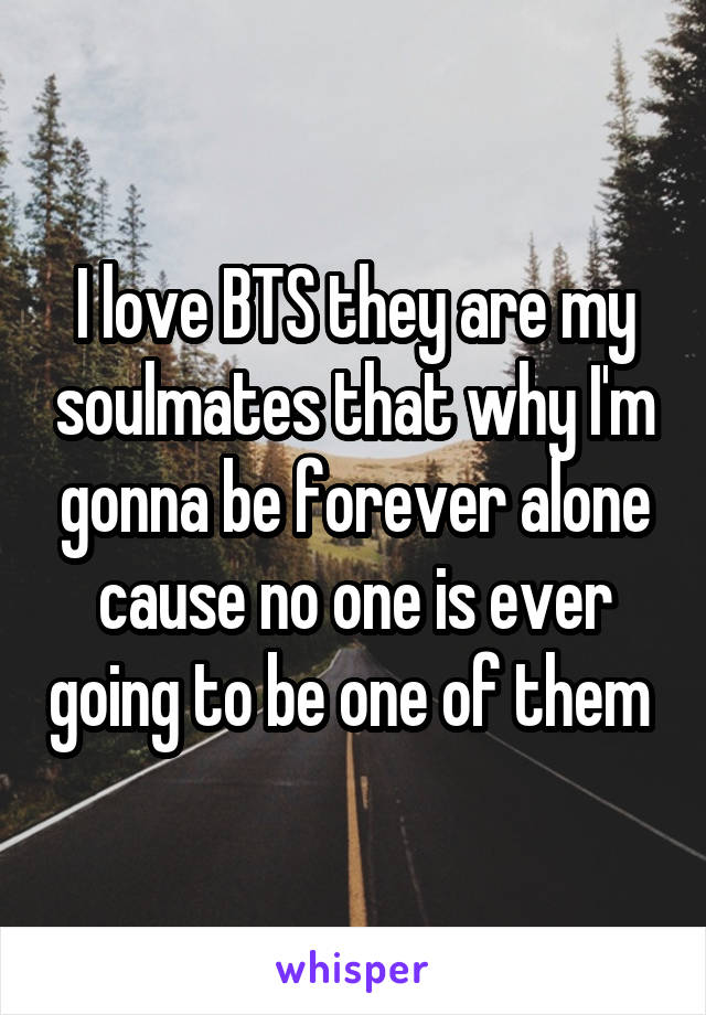 I love BTS they are my soulmates that why I'm gonna be forever alone cause no one is ever going to be one of them 