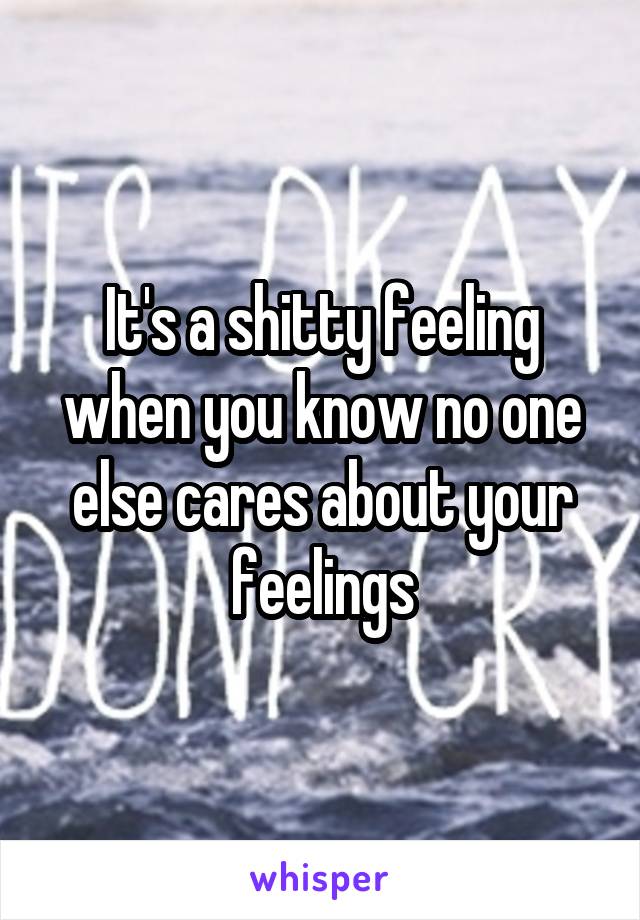 It's a shitty feeling when you know no one else cares about your feelings