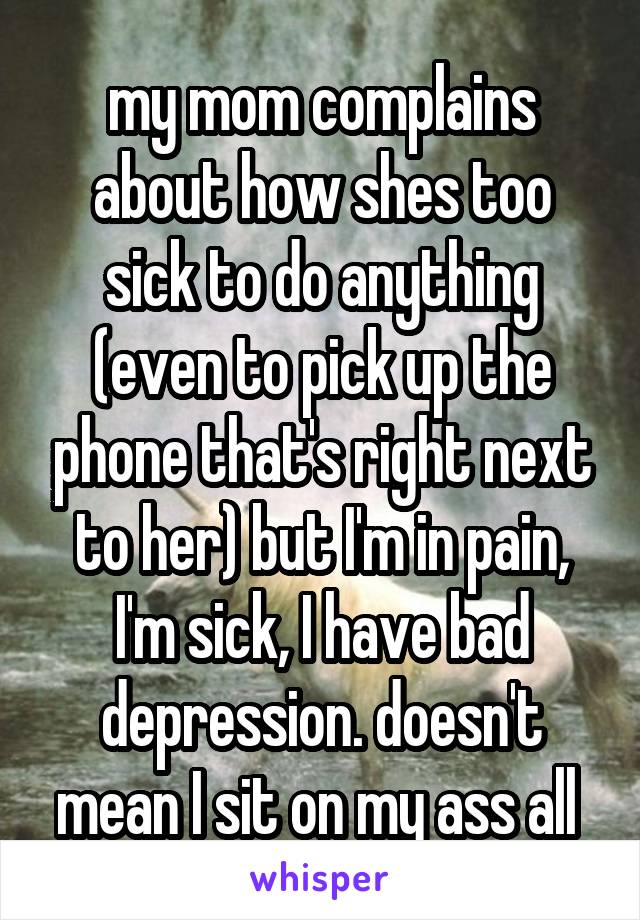 my mom complains about how shes too sick to do anything (even to pick up the phone that's right next to her) but I'm in pain, I'm sick, I have bad depression. doesn't mean I sit on my ass all 