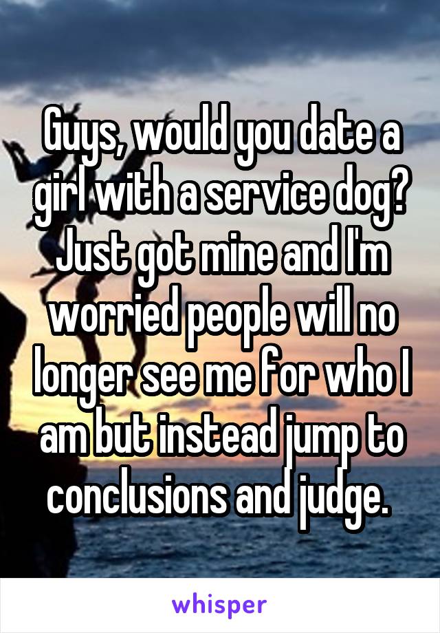 Guys, would you date a girl with a service dog? Just got mine and I'm worried people will no longer see me for who I am but instead jump to conclusions and judge. 