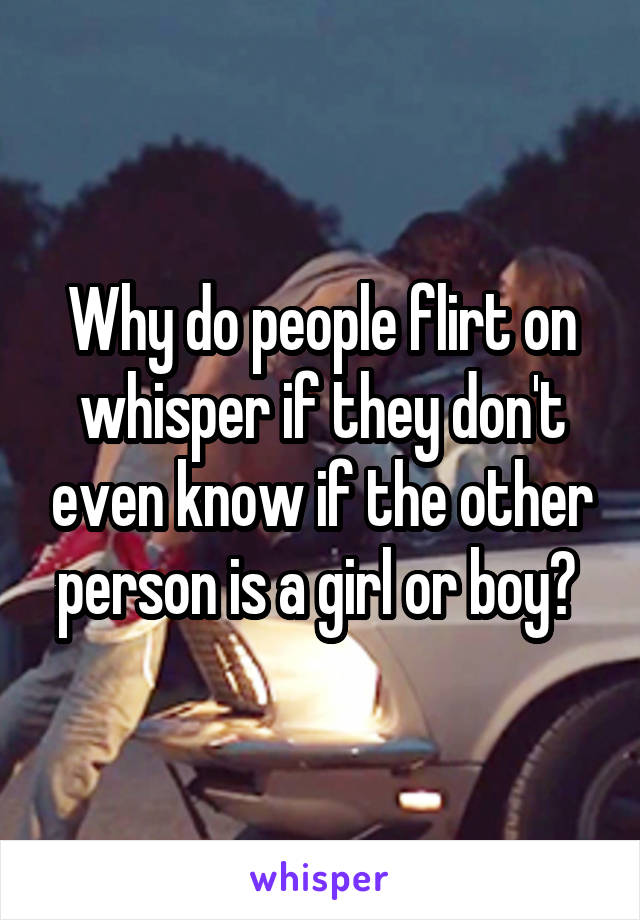 Why do people flirt on whisper if they don't even know if the other person is a girl or boy? 