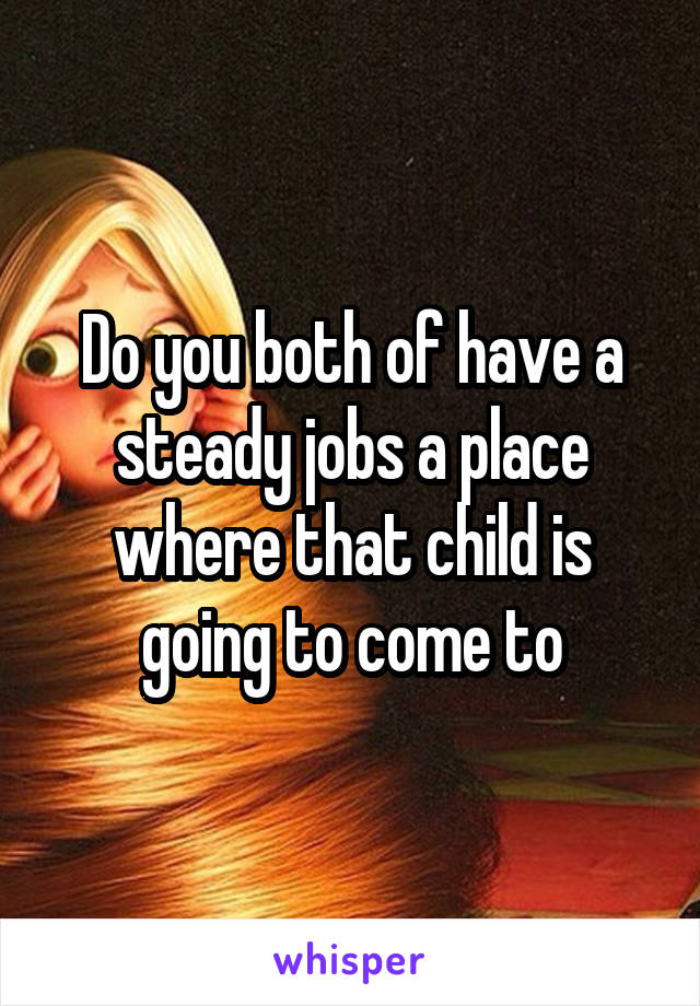 Do you both of have a steady jobs a place where that child is going to come to