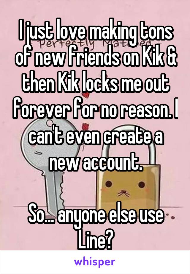 I just love making tons of new friends on Kik & then Kik locks me out forever for no reason. I can't even create a new account.

So... anyone else use Line?