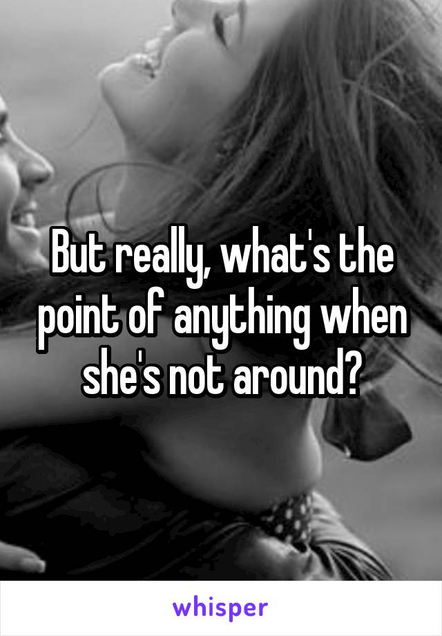 But really, what's the point of anything when she's not around?