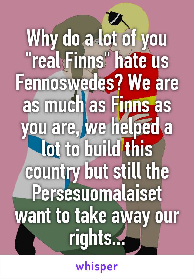 Why do a lot of you "real Finns" hate us Fennoswedes? We are as much as Finns as you are, we helped a lot to build this country but still the Persesuomalaiset want to take away our rights...