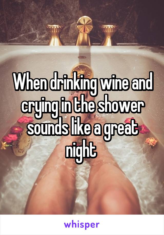 When drinking wine and crying in the shower sounds like a great night 