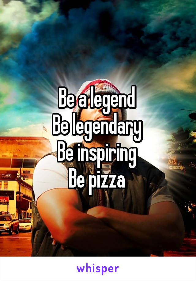 Be a legend 
Be legendary 
Be inspiring 
Be pizza 