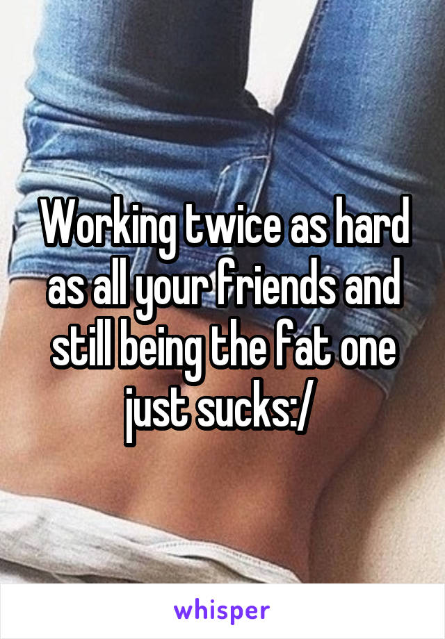Working twice as hard as all your friends and still being the fat one just sucks:/ 