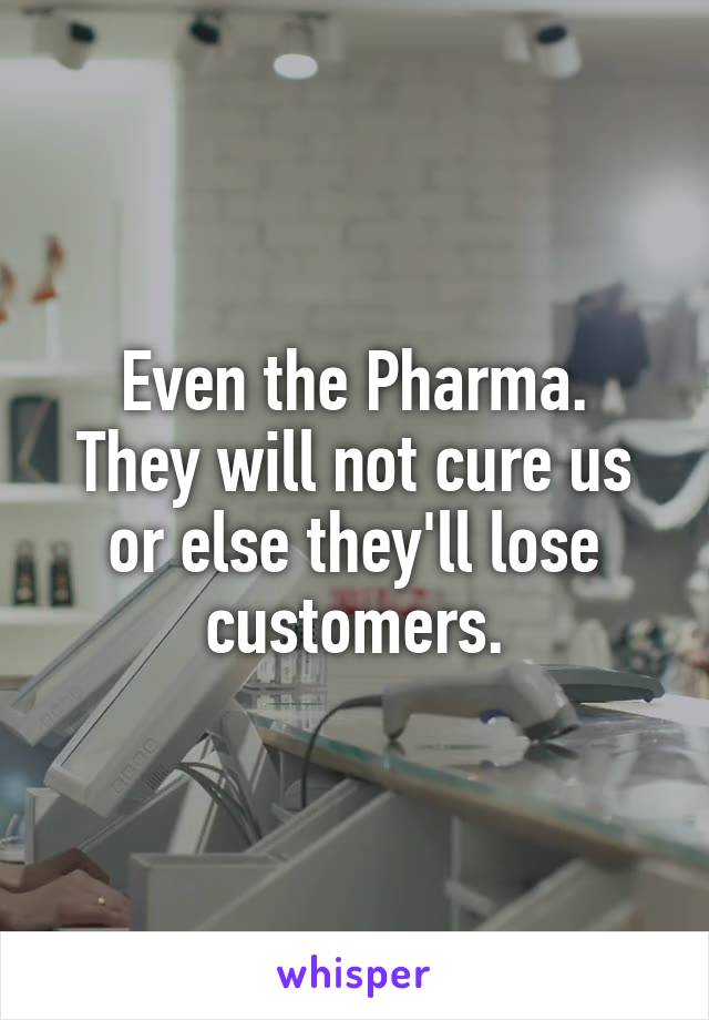 Even the Pharma.
They will not cure us or else they'll lose customers.
