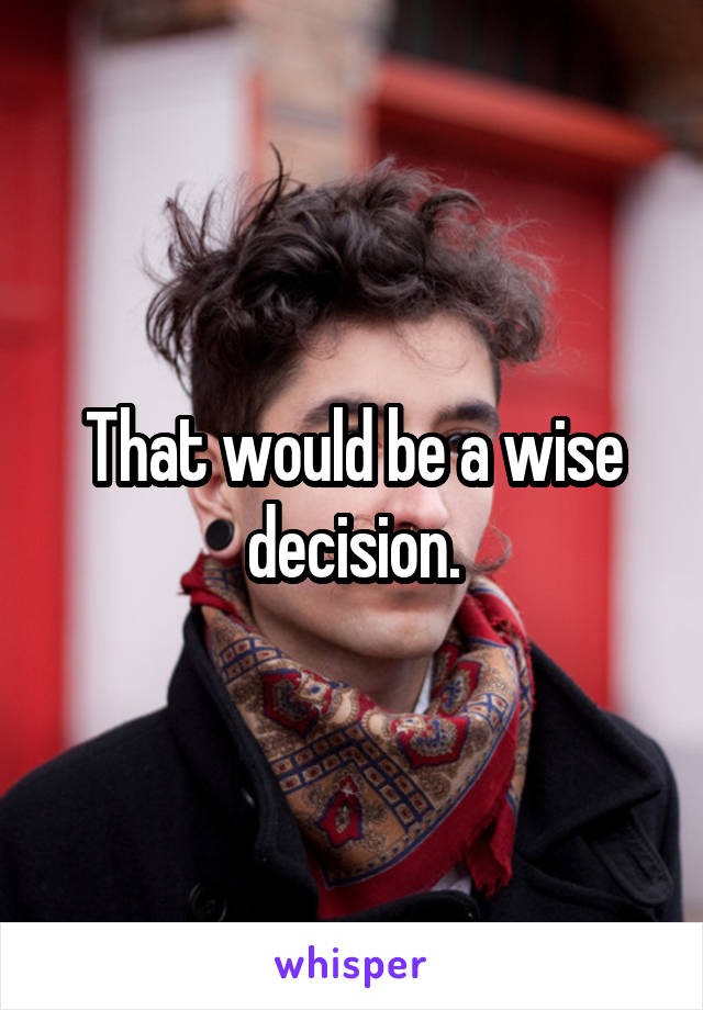 That would be a wise decision.