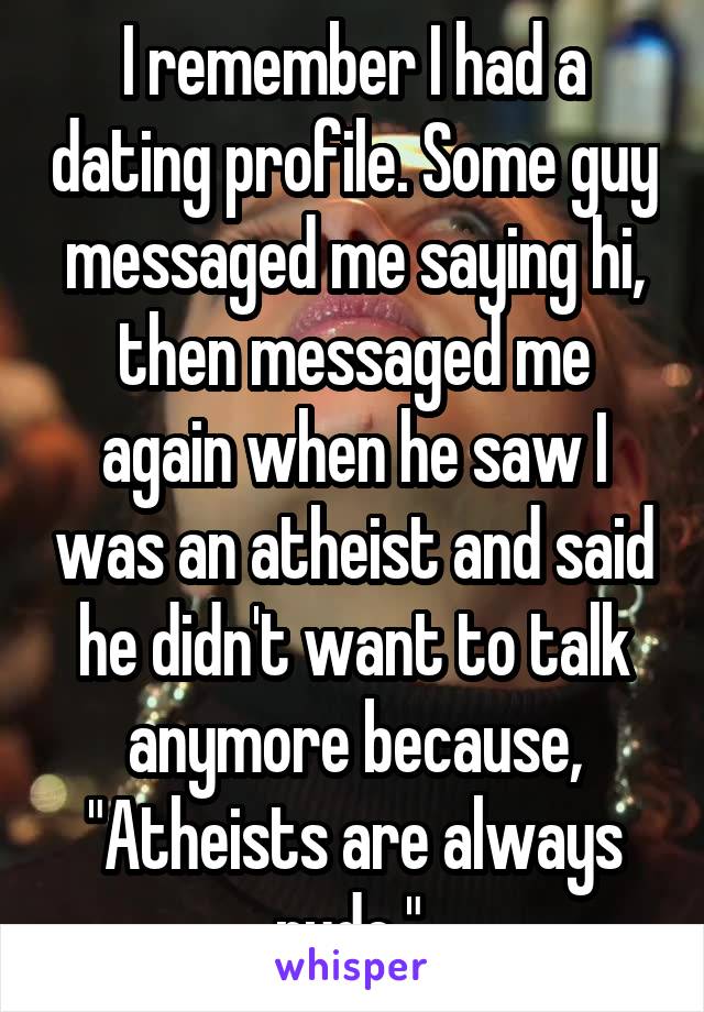 I remember I had a dating profile. Some guy messaged me saying hi, then messaged me again when he saw I was an atheist and said he didn't want to talk anymore because, "Atheists are always rude." 