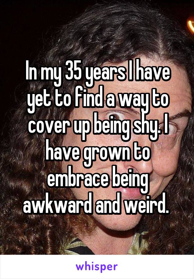 In my 35 years I have yet to find a way to cover up being shy. I have grown to embrace being awkward and weird. 