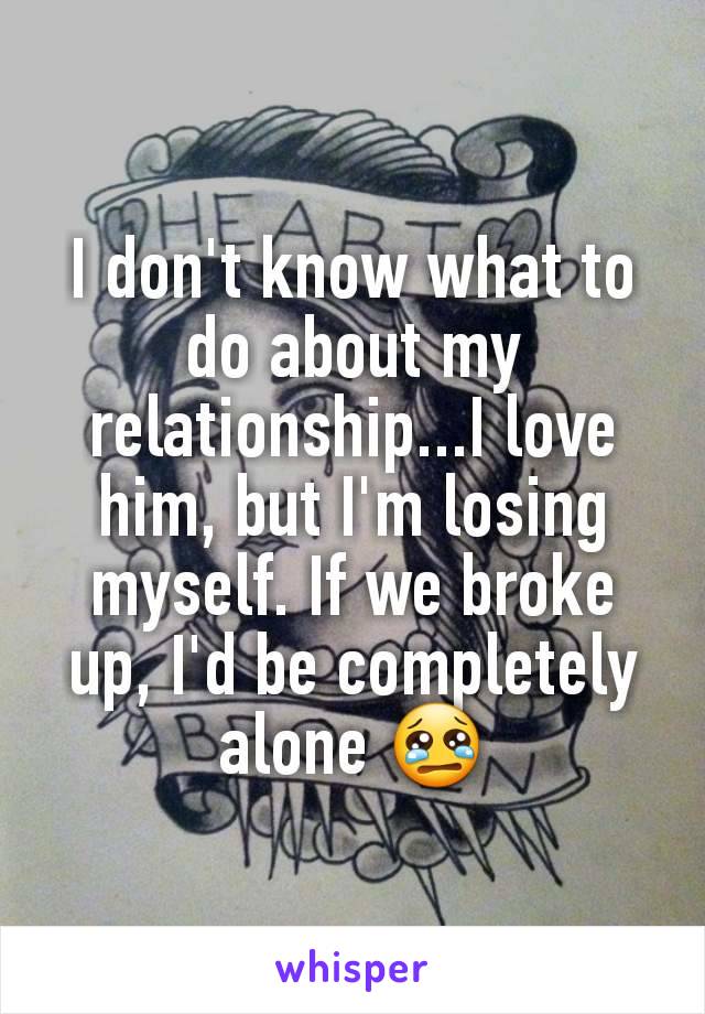 I don't know what to do about my relationship...I love him, but I'm losing myself. If we broke up, I'd be completely alone 😢
