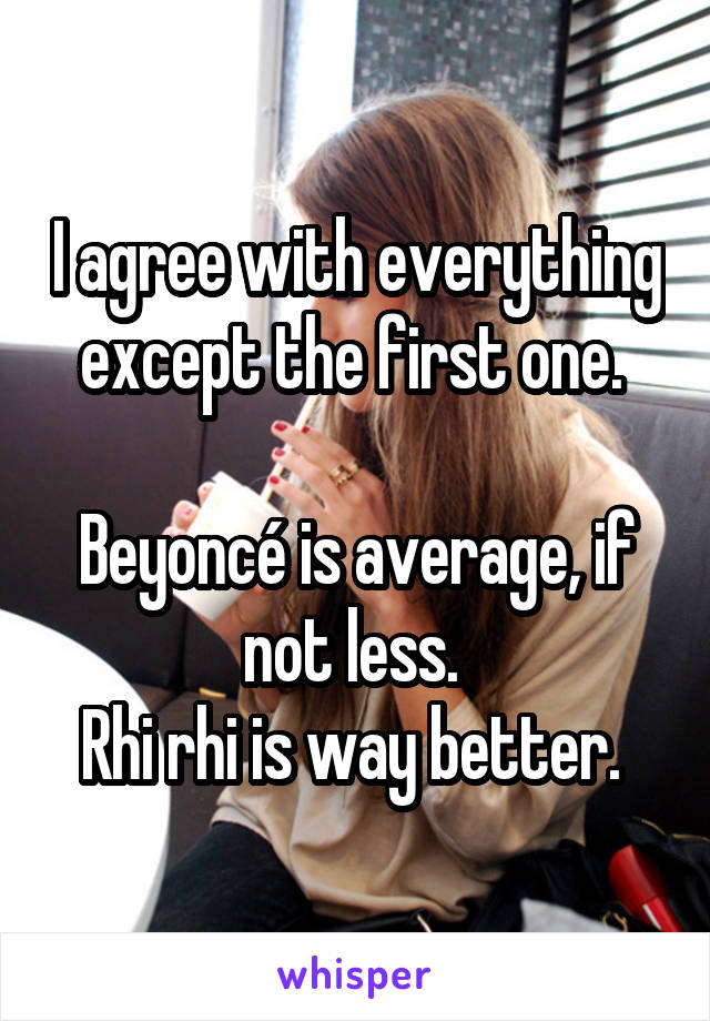 I agree with everything except the first one. 

Beyoncé is average, if not less. 
Rhi rhi is way better. 
