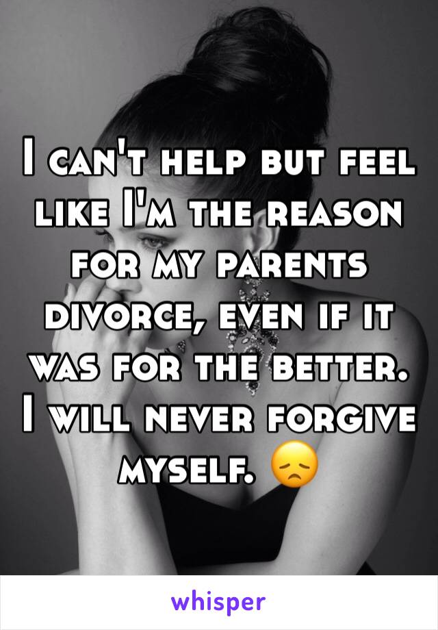 I can't help but feel like I'm the reason for my parents divorce, even if it was for the better. 
I will never forgive myself. 😞