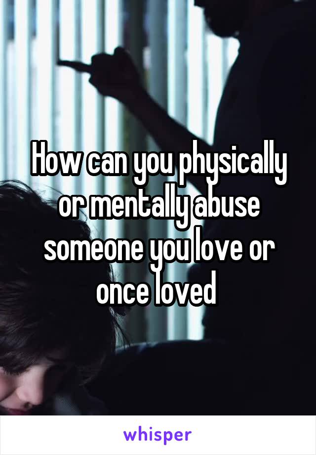 How can you physically or mentally abuse someone you love or once loved 