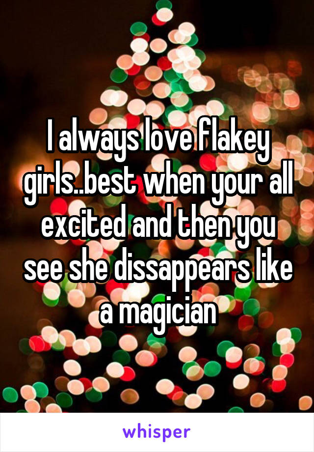 I always love flakey girls..best when your all excited and then you see she dissappears like a magician