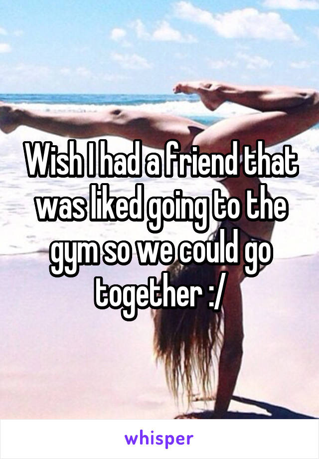 Wish I had a friend that was liked going to the gym so we could go together :/