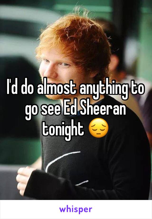I'd do almost anything to go see Ed Sheeran tonight 😔