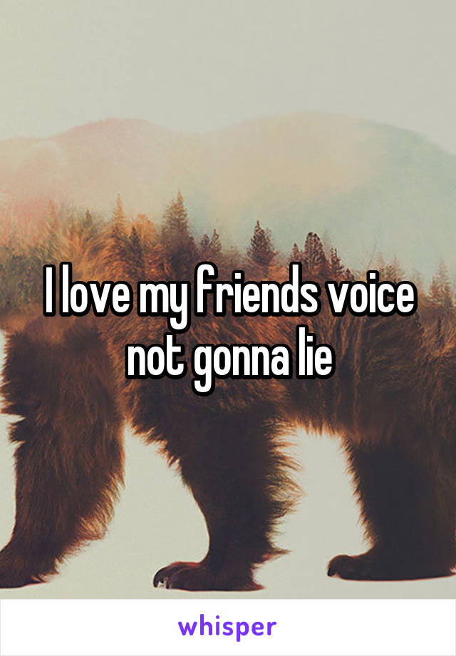 I love my friends voice not gonna lie