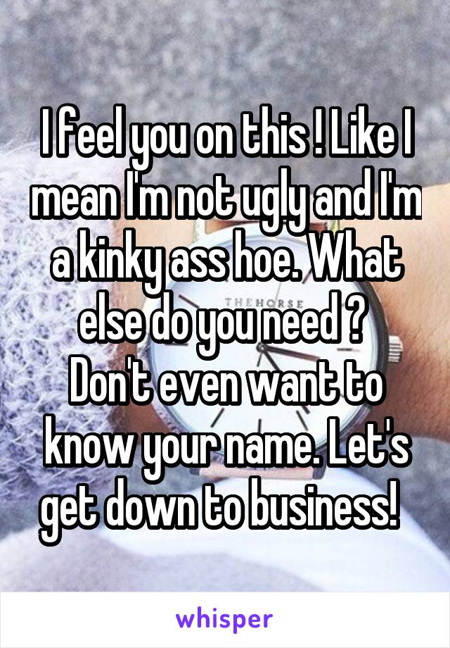 I feel you on this ! Like I mean I'm not ugly and I'm a kinky ass hoe. What else do you need ? 
Don't even want to know your name. Let's get down to business!  