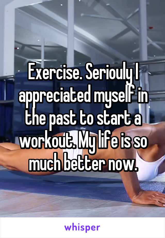 Exercise. Seriouly I appreciated myself in the past to start a workout. My life is so much better now.
