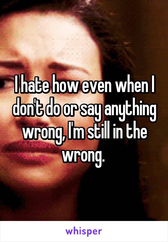 I hate how even when I don't do or say anything wrong, I'm still in the wrong. 