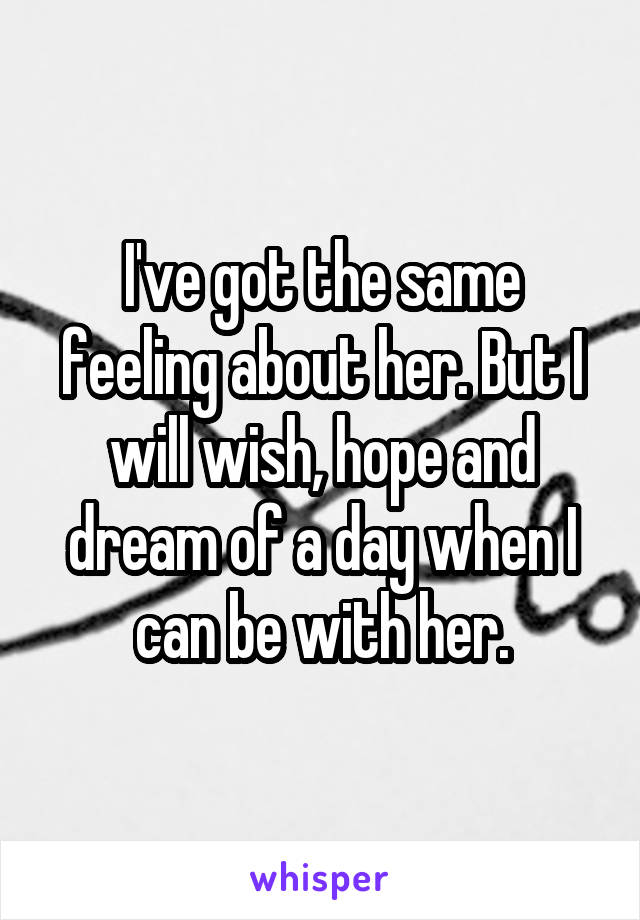 I've got the same feeling about her. But I will wish, hope and dream of a day when I can be with her.