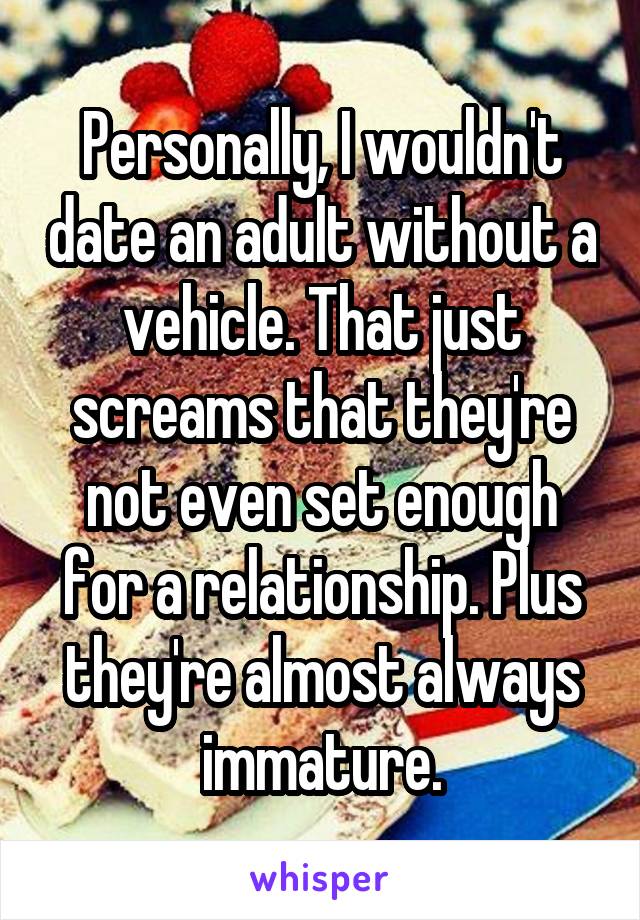 Personally, I wouldn't date an adult without a vehicle. That just screams that they're not even set enough for a relationship. Plus they're almost always immature.