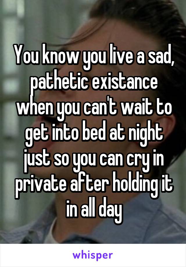 You know you live a sad, pathetic existance when you can't wait to get into bed at night just so you can cry in private after holding it in all day