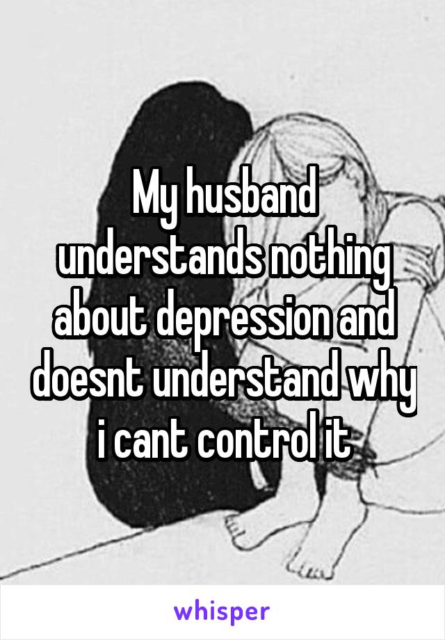 My husband understands nothing about depression and doesnt understand why i cant control it