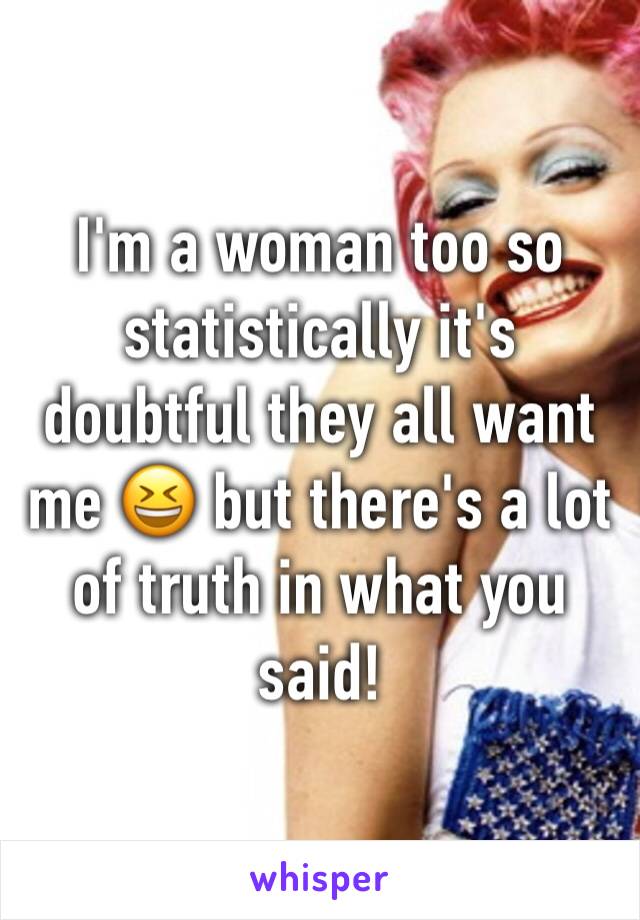 I'm a woman too so statistically it's doubtful they all want me 😆 but there's a lot of truth in what you said!