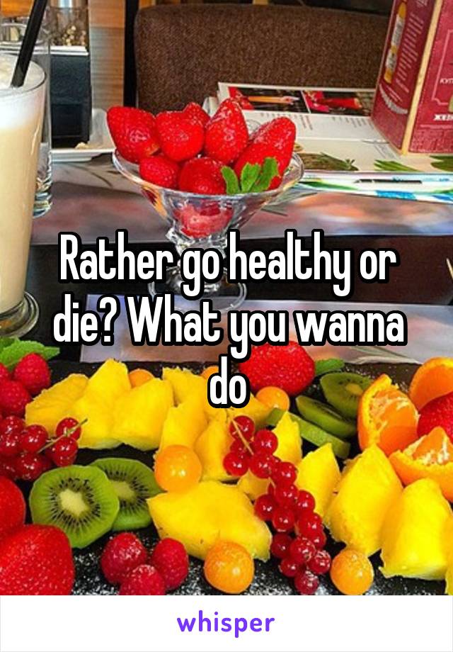 Rather go healthy or die? What you wanna do