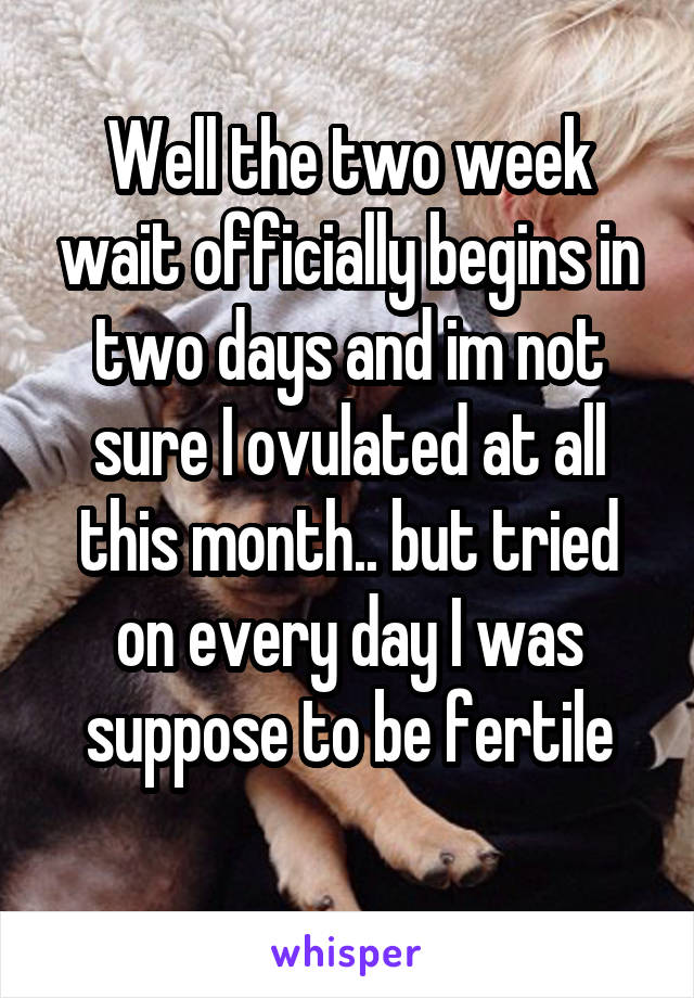 Well the two week wait officially begins in two days and im not sure I ovulated at all this month.. but tried on every day I was suppose to be fertile
